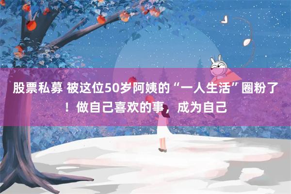 股票私募 被这位50岁阿姨的“一人生活”圈粉了！做自己喜欢的事，成为自己