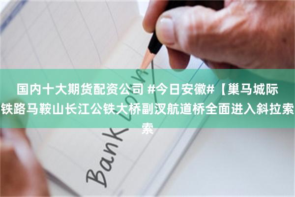 国内十大期货配资公司 #今日安徽#【巢马城际铁路马鞍山长江公铁大桥副汊航道桥全面进入斜拉索