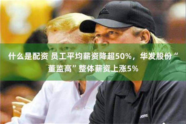 什么是配资 员工平均薪资降超50%，华发股份“董监高”整体薪资上涨5%