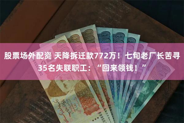 股票场外配资 天降拆迁款772万！七旬老厂长苦寻35名失联职工：“回来领钱！”