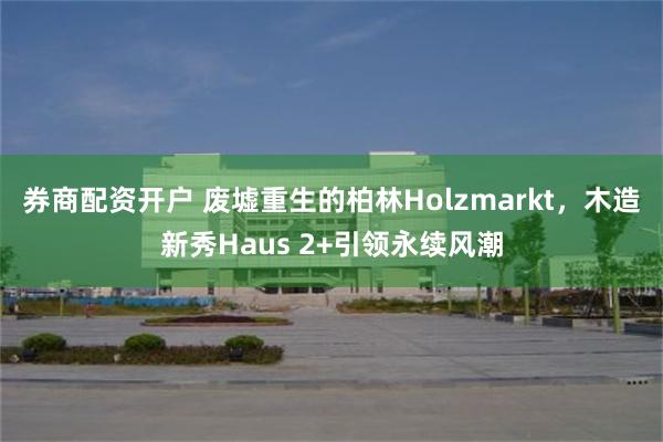 券商配资开户 废墟重生的柏林Holzmarkt，木造新秀Haus 2+引领永续风潮