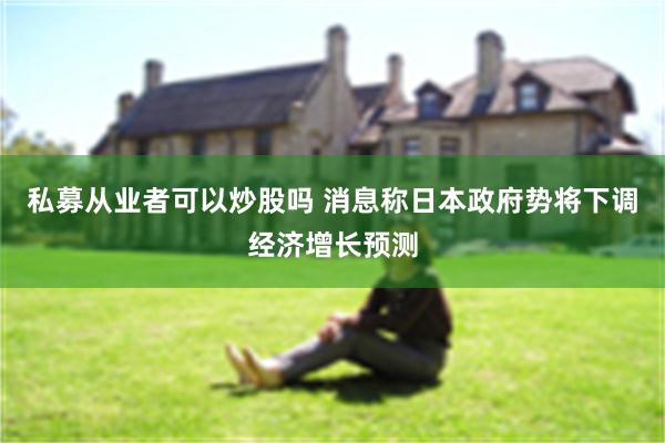 私募从业者可以炒股吗 消息称日本政府势将下调经济增长预测