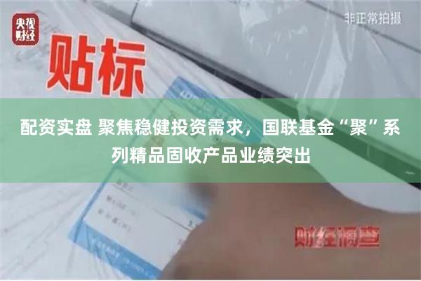 配资实盘 聚焦稳健投资需求，国联基金“聚”系列精品固收产品业绩突出