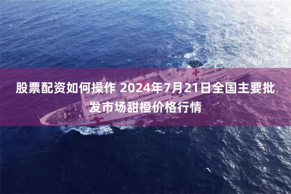 股票配资如何操作 2024年7月21日全国主要批发市场甜橙价格行情