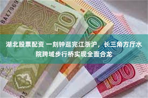 湖北股票配资 一刻钟逛完江浙沪，长三角方厅水院跨域步行桥实现全面合龙