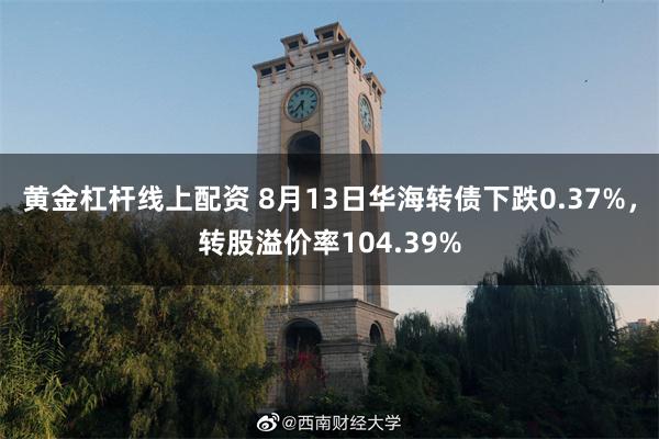 黄金杠杆线上配资 8月13日华海转债下跌0.37%，转股溢价率104.39%