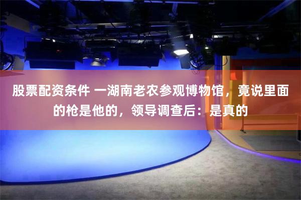 股票配资条件 一湖南老农参观博物馆，竟说里面的枪是他的，领导调查后：是真的