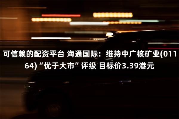 可信赖的配资平台 海通国际：维持中广核矿业(01164)“优于大市”评级 目标价3.39港元