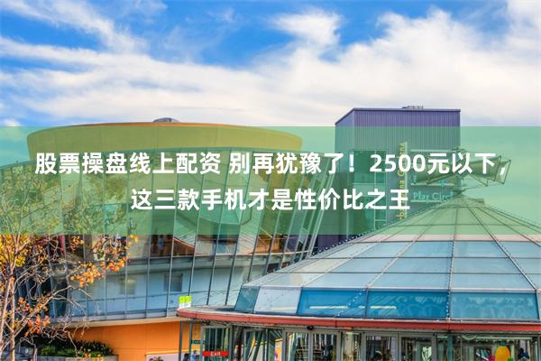 股票操盘线上配资 别再犹豫了！2500元以下，这三款手机才是性价比之王