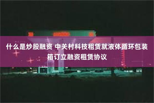 什么是炒股融资 中关村科技租赁就液体循环包装箱订立融资租赁协议