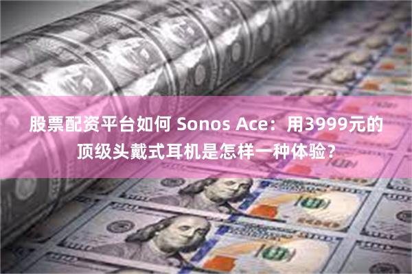 股票配资平台如何 Sonos Ace：用3999元的顶级头戴式耳机是怎样一种体验？