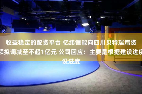 收益稳定的配资平台 亿纬锂能向四川贝特瑞增资额拟调减至不超1亿元 公司回应：主要是根据建设进度