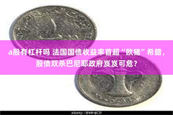 a股有杠杆吗 法国国债收益率首超“欧猪”希腊，股债双杀巴尼耶政府岌岌可危？