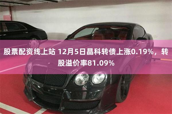 股票配资线上站 12月5日晶科转债上涨0.19%，转股溢价率81.09%