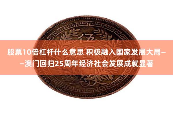 股票10倍杠杆什么意思 积极融入国家发展大局——澳门回归25周年经济社会发展成就显著