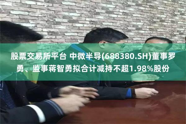 股票交易所平台 中微半导(688380.SH)董事罗勇、监事蒋智勇拟合计减持不超1.98%股份