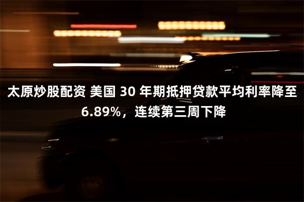 太原炒股配资 美国 30 年期抵押贷款平均利率降至 6.89%，连续第三周下降