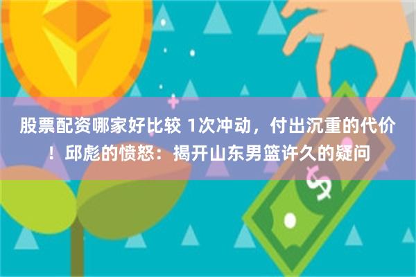 股票配资哪家好比较 1次冲动，付出沉重的代价！邱彪的愤怒：揭开山东男篮许久的疑问