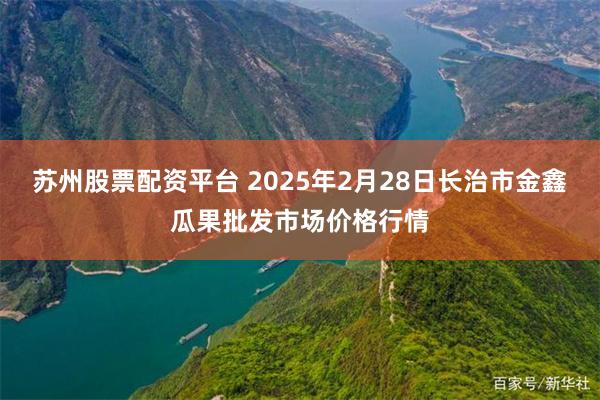 苏州股票配资平台 2025年2月28日长治市金鑫瓜果批发市场价格行情