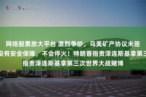 网络股票放大平台 激烈争吵，乌美矿产协议未签署！泽连斯基：没有安全保障，不会停火！特朗普指责泽连斯基拿第三次世界大战赌博