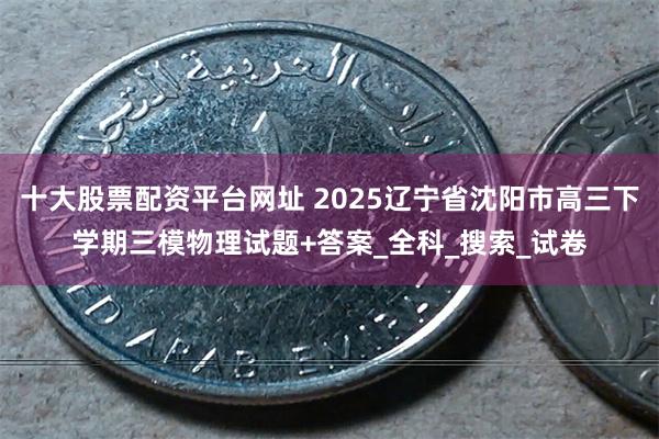 十大股票配资平台网址 2025辽宁省沈阳市高三下学期三模物理试题+答案_全科_搜索_试卷