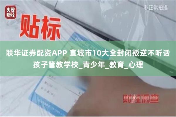 联华证券配资APP 宣城市10大全封闭叛逆不听话孩子管教学校_青少年_教育_心理