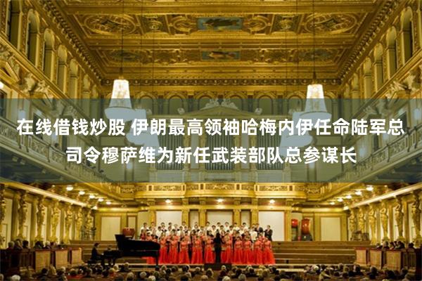 在线借钱炒股 伊朗最高领袖哈梅内伊任命陆军总司令穆萨维为新任武装部队总参谋长