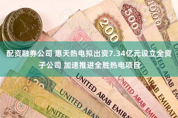 配资融券公司 惠天热电拟出资7.34亿元设立全资子公司 加速推进全胜热电项目